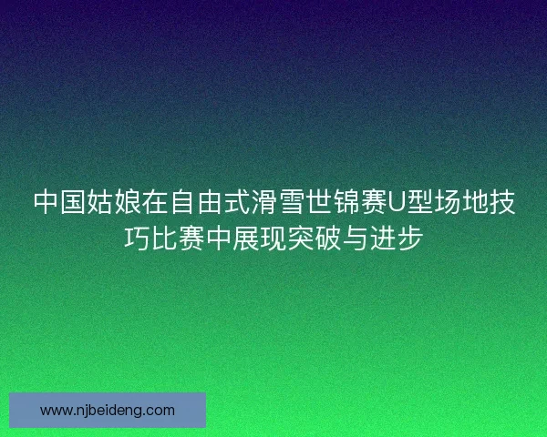 中国姑娘在自由式滑雪世锦赛U型场地技巧比赛中展现突破与进步