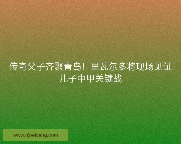 传奇父子齐聚青岛！里瓦尔多将现场见证儿子中甲关键战