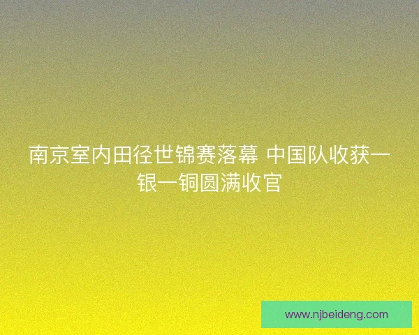 南京室内田径世锦赛落幕 中国队收获一银一铜圆满收官