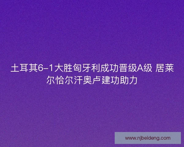 土耳其6-1大胜匈牙利成功晋级A级 居莱尔恰尔汗奥卢建功助力