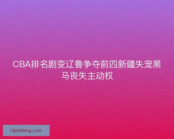 CBA排名剧变辽鲁争夺前四新疆失宠黑马丧失主动权 CBA排名剧变辽鲁争夺前四新疆失宠黑马丧失主动权