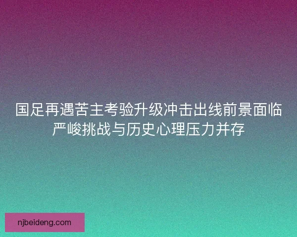 国足再遇苦主考验升级冲击出线前景面临严峻挑战与历史心理压力并存