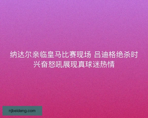 纳达尔亲临皇马比赛现场 吕迪格绝杀时兴奋怒吼展现真球迷热情