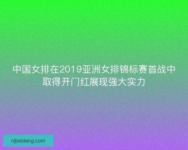中国女排在2019亚洲女排锦标赛首战中取得开门红展现强大实力