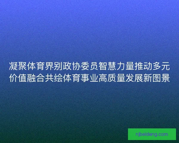 凝聚体育界别政协委员智慧力量推动多元价值融合共绘体育事业高质量发展新图景