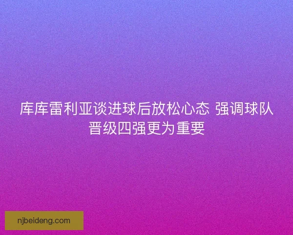 库库雷利亚谈进球后放松心态 强调球队晋级四强更为重要 库库雷利亚谈进球后放松心态 强调球队晋级四强更为重要