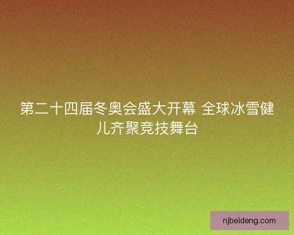 第二十四届冬奥会盛大开幕 全球冰雪健儿齐聚竞技舞台