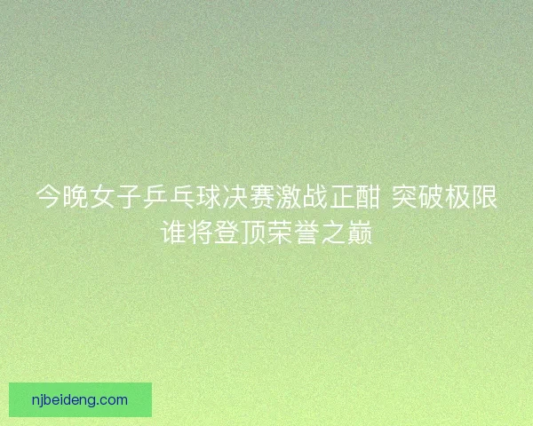 今晚女子乒乓球决赛激战正酣 突破极限谁将登顶荣誉之巅