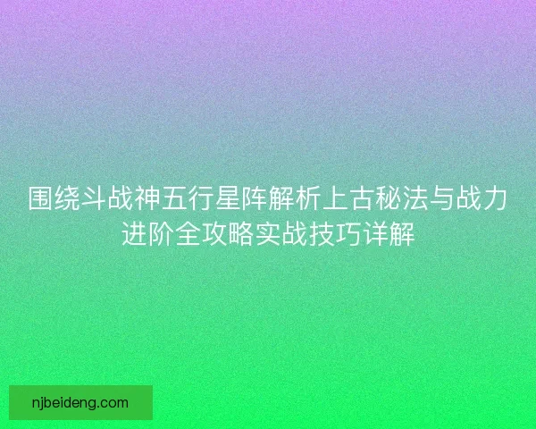 围绕斗战神五行星阵解析上古秘法与战力进阶全攻略实战技巧详解