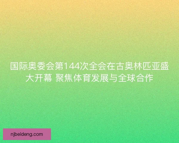国际奥委会第144次全会在古奥林匹亚盛大开幕 聚焦体育发展与全球合作