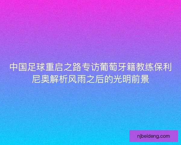 中国足球重启之路专访葡萄牙籍教练保利尼奥解析风雨之后的光明前景