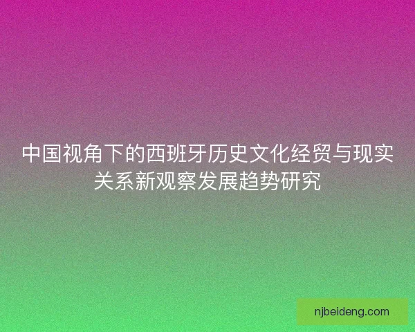 中国视角下的西班牙历史文化经贸与现实关系新观察发展趋势研究 中国视角下的西班牙历史文化经贸与现实关系新观察发展趋势研究